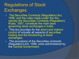 Regulations of Stock
Exchanges
 The Securities Contracts (Regulation) Act,
1956, and the rules made under the Act,
namely the Securities Contracts (Regulation)
Rules, 1957, constitute the main laws
governing stock exchanges in India.
 This Act provides for the direct and indirect
control of virtually all aspects of securities
trading and the functioning of stock
exchanges.
 The provisions of the Securities contracts
(Regulation) Act, 1956, were administered by
the Central Government.
 