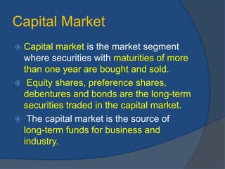 Capital Market
 Capital market is the market segment
where securities with maturities of more
than one year are bought and sold.
 Equity shares, preference shares,
debentures and bonds are the long-term
securities traded in the capital market.
 The capital market is the source of
long-term funds for business and
industry.
 