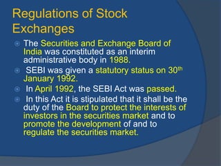 Regulations of Stock
Exchanges
 The Securities and Exchange Board of
India was constituted as an interim
administrative body in 1988.
 SEBI was given a statutory status on 30th
January 1992.
 In April 1992, the SEBI Act was passed.
 In this Act it is stipulated that it shall be the
duty of the Board to protect the interests of
investors in the securities market and to
promote the development of and to
regulate the securities market.
 