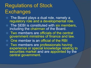 Regulations of Stock
Exchanges
 The Board plays a dual role, namely a
regulatory role and a developmental role.
 The SEBI is constituted with six members,
including the chairman of the Board.
 Two members are officials of the central
government ministries of finance and law.
 One member is an official of the RBI
 Two members are professionals having
experience or special knowledge relating to
securities market and are appointed by the
central government.
 
