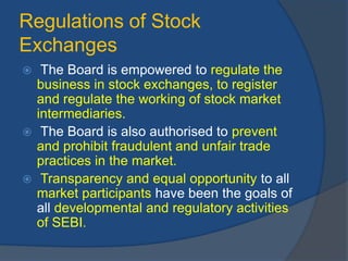 Regulations of Stock
Exchanges
 The Board is empowered to regulate the
business in stock exchanges, to register
and regulate the working of stock market
intermediaries.
 The Board is also authorised to prevent
and prohibit fraudulent and unfair trade
practices in the market.
 Transparency and equal opportunity to all
market participants have been the goals of
all developmental and regulatory activities
of SEBI.
 