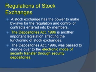 Regulations of Stock
Exchanges
 A stock exchange has the power to make
by-laws for the regulation and control of
contracts entered into by members.
 The Depositories Act, 1996 is another
important legislation affecting the
functioning of stock exchanges.
 The Depositories Act, 1996, was passed to
change over to the electronic mode of
security transfer through security
depositories.
 