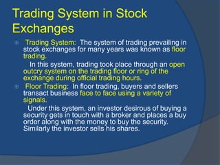 Trading System in Stock
Exchanges
 Trading System: The system of trading prevailing in
stock exchanges for many years was known as floor
trading.
In this system, trading took place through an open
outcry system on the trading floor or ring of the
exchange during official trading hours.
 Floor Trading: In floor trading, buyers and sellers
transact business face to face using a variety of
signals.
Under this system, an investor desirous of buying a
security gets in touch with a broker and places a buy
order along with the money to buy the security.
Similarly the investor sells his shares.
 