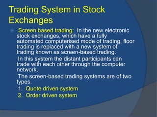 Trading System in Stock
Exchanges
 Screen based trading: In the new electronic
stock exchanges, which have a fully
automated computerised mode of trading, floor
trading is replaced with a new system of
trading known as screen-based trading.
In this system the distant participants can
trade with each other through the computer
network.
The screen-based trading systems are of two
types.
1. Quote driven system
2. Order driven system
 