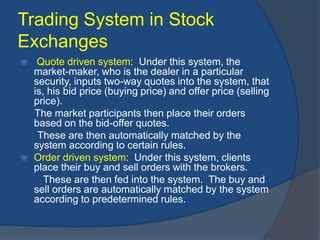 Trading System in Stock
Exchanges
 Quote driven system: Under this system, the
market-maker, who is the dealer in a particular
security, inputs two-way quotes into the system, that
is, his bid price (buying price) and offer price (selling
price).
The market participants then place their orders
based on the bid-offer quotes.
These are then automatically matched by the
system according to certain rules.
 Order driven system: Under this system, clients
place their buy and sell orders with the brokers.
These are then fed into the system. The buy and
sell orders are automatically matched by the system
according to predetermined rules.
 