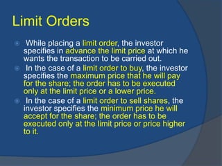 Limit Orders
 While placing a limit order, the investor
specifies in advance the limit price at which he
wants the transaction to be carried out.
 In the case of a limit order to buy, the investor
specifies the maximum price that he will pay
for the share; the order has to be executed
only at the limit price or a lower price.
 In the case of a limit order to sell shares, the
investor specifies the minimum price he will
accept for the share; the order has to be
executed only at the limit price or price higher
to it.
 