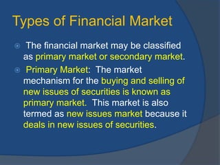 Types of Financial Market
 The financial market may be classified
as primary market or secondary market.
 Primary Market: The market
mechanism for the buying and selling of
new issues of securities is known as
primary market. This market is also
termed as new issues market because it
deals in new issues of securities.
 