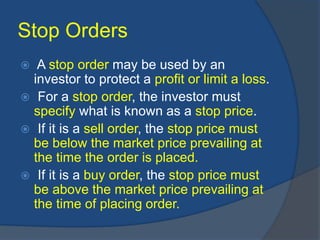Stop Orders
 A stop order may be used by an
investor to protect a profit or limit a loss.
 For a stop order, the investor must
specify what is known as a stop price.
 If it is a sell order, the stop price must
be below the market price prevailing at
the time the order is placed.
 If it is a buy order, the stop price must
be above the market price prevailing at
the time of placing order.
 