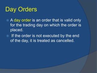 Day Orders
 A day order is an order that is valid only
for the trading day on which the order is
placed.
 If the order is not executed by the end
of the day, it is treated as cancelled.
 