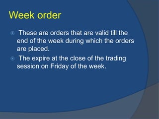 Week order
 These are orders that are valid till the
end of the week during which the orders
are placed.
 The expire at the close of the trading
session on Friday of the week.
 