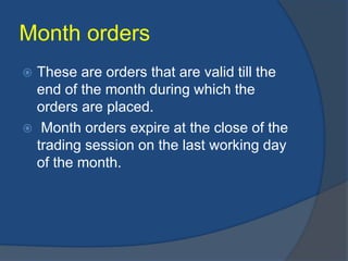 Month orders
 These are orders that are valid till the
end of the month during which the
orders are placed.
 Month orders expire at the close of the
trading session on the last working day
of the month.
 