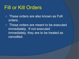 Fill or Kill Orders
 These orders are also known as FoK
orders.
 These orders are meant to be executed
immediately. If not executed
immediately, they are to be treated as
cancelled.
 