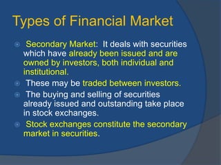 Types of Financial Market
 Secondary Market: It deals with securities
which have already been issued and are
owned by investors, both individual and
institutional.
 These may be traded between investors.
 The buying and selling of securities
already issued and outstanding take place
in stock exchanges.
 Stock exchanges constitute the secondary
market in securities.
 