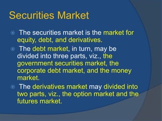 Securities Market
 The securities market is the market for
equity, debt, and derivatives.
 The debt market, in turn, may be
divided into three parts, viz., the
government securities market, the
corporate debt market, and the money
market.
 The derivatives market may divided into
two parts, viz., the option market and the
futures market.
 
