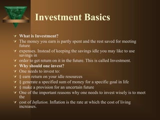 Investment Basics
 What is Investment?
 The money you earn is partly spent and the rest saved for meeting
future
 expenses. Instead of keeping the savings idle you may like to use
savings in
 order to get return on it in the future. This is called Investment.
 Why should one invest?
 One needs to invest to:
 § earn return on your idle resources
 § generate a specified sum of money for a specific goal in life
 § make a provision for an uncertain future
 One of the important reasons why one needs to invest wisely is to meet
the
 cost of Inflation. Inflation is the rate at which the cost of living
increases.
 