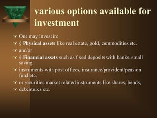 various options available for
investment
 One may invest in:
 § Physical assets like real estate, gold, commodities etc.
 and/or
 § Financial assets such as fixed deposits with banks, small
saving
 instruments with post offices, insurance/provident/pension
fund etc.
 or securities market related instruments like shares, bonds,
 debentures etc.
 