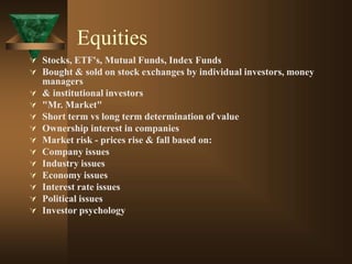 Equities
 Stocks, ETF's, Mutual Funds, Index Funds
 Bought & sold on stock exchanges by individual investors, money
managers
 & institutional investors
 "Mr. Market"
 Short term vs long term determination of value
 Ownership interest in companies
 Market risk - prices rise & fall based on:
 Company issues
 Industry issues
 Economy issues
 Interest rate issues
 Political issues
 Investor psychology
 