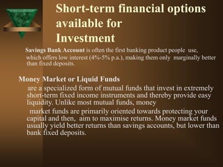 Short-term financial options
available for
Investment
Savings Bank Account is often the first banking product people use,
which offers low interest (4%-5% p.a.), making them only marginally better
than fixed deposits.
Money Market or Liquid Funds
are a specialized form of mutual funds that invest in extremely
short-term fixed income instruments and thereby provide easy
liquidity. Unlike most mutual funds, money
market funds are primarily oriented towards protecting your
capital and then, aim to maximise returns. Money market funds
usually yield better returns than savings accounts, but lower than
bank fixed deposits.
 