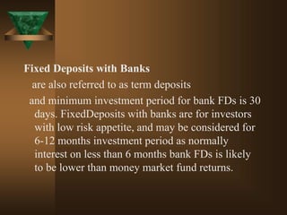 Fixed Deposits with Banks
are also referred to as term deposits
and minimum investment period for bank FDs is 30
days. FixedDeposits with banks are for investors
with low risk appetite, and may be considered for
6-12 months investment period as normally
interest on less than 6 months bank FDs is likely
to be lower than money market fund returns.
 