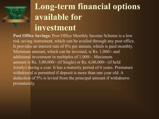 Long-term financial options
available for
investment
Post Office Savings: Post Office Monthly Income Scheme is a low
risk saving instrument, which can be availed through any post office.
It provides an interest rate of 8% per annum, which is paid monthly.
Minimum amount, which can be invested, is Rs. 1,000/- and
additional investment in multiples of 1,000/-. Maximum
amount is Rs. 3,00,000/- (if Single) or Rs. 6,00,000/- (if held
Jointly) during a year. It has a maturity period of 6 years. Premature
withdrawal is permitted if deposit is more than one year old. A
deduction of 5% is levied from the principal amount if withdrawn
prematurely.
 