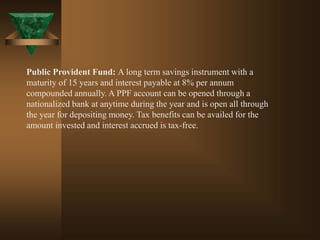 Public Provident Fund: A long term savings instrument with a
maturity of 15 years and interest payable at 8% per annum
compounded annually. A PPF account can be opened through a
nationalized bank at anytime during the year and is open all through
the year for depositing money. Tax benefits can be availed for the
amount invested and interest accrued is tax-free.
 