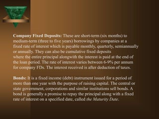 Company Fixed Deposits: These are short-term (six months) to
medium-term (three to five years) borrowings by companies at a
fixed rate of interest which is payable monthly, quarterly, semiannually
or annually. They can also be cumulative fixed deposits
where the entire principal alongwith the interest is paid at the end of
the loan period. The rate of interest varies between 6-9% per annum
for company FDs. The interest received is after deduction of taxes.
Bonds: It is a fixed income (debt) instrument issued for a period of
more than one year with the purpose of raising capital. The central or
state government, corporations and similar institutions sell bonds. A
bond is generally a promise to repay the principal along with a fixed
rate of interest on a specified date, called the Maturity Date.
 