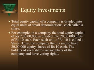 Equity Investments
 Total equity capital of a company is divided into
equal units of small denominations, each called a
share.
 For example, in a company the total equity capital
of Rs 2,00,00,000 is divided into 20,00,000 units
of Rs 10 each. Each such unit of Rs 10 is called a
Share. Thus, the company then is said to have
20,00,000 equity shares of Rs 10 each. The
holders of such shares are members of the
company and have voting rights.
 