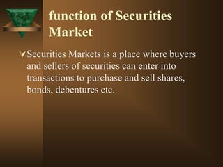 function of Securities
Market
Securities Markets is a place where buyers
and sellers of securities can enter into
transactions to purchase and sell shares,
bonds, debentures etc.
 