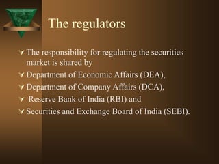 The regulators
 The responsibility for regulating the securities
market is shared by
 Department of Economic Affairs (DEA),
 Department of Company Affairs (DCA),
 Reserve Bank of India (RBI) and
 Securities and Exchange Board of India (SEBI).
 