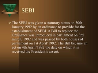 SEBI
 The SEBI was given a statutory status on 30th
January,1992 by an ordinance to provide for the
establishment of SEBI. A Bill to replace the
Ordinance was introduced in parliament on 3rd
march, 1992 and was passed by both houses of
parliament on 1st April’1992. The Bill became an
act on 4th April’1992 the date on which it is
received the President’s assent.
 