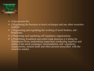  it has powers for:
 § Regulating the business in stock exchanges and any other securities
markets
 § Registering and regulating the working of stock brokers, sub–
brokersetc.
 § Promoting and regulating self-regulatory organizations
 § Prohibiting fraudulent and unfair trade practices § Calling for
information from, undertaking inspection, conducting inquiries and
audits of the stock exchanges, intermediaries, self –regulatory
organizations, mutual funds and other persons associated with the
securities market.
 