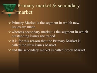 Primary market & secondary
market
 Primary Market is the segment in which new
issues are made
 whereas secondary market is the segment in which
outstanding issues are traded.
 It is for this reason that the Primary Market is
called the New issues Market
 and the secondary market is called Stock Market.
 