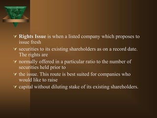  Rights Issue is when a listed company which proposes to
issue fresh
 securities to its existing shareholders as on a record date.
The rights are
 normally offered in a particular ratio to the number of
securities held prior to
 the issue. This route is best suited for companies who
would like to raise
 capital without diluting stake of its existing shareholders.
 