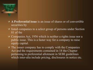  A Preferential issue is an issue of shares or of convertible
securities by
 listed companies to a select group of persons under Section
81 of the
 Companies Act, 1956 which is neither a rights issue nor a
public issue. This is a faster way for a company to raise
equity capital.
 The issuer company has to comply with the Companies
Act and the requirements contained in 18 the Chapter
pertaining to preferential allotment in SEBI guidelines
which inter-alia include pricing, disclosures in notice etc.
 