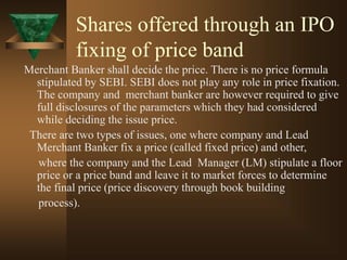 Shares offered through an IPO
fixing of price band
Merchant Banker shall decide the price. There is no price formula
stipulated by SEBI. SEBI does not play any role in price fixation.
The company and merchant banker are however required to give
full disclosures of the parameters which they had considered
while deciding the issue price.
There are two types of issues, one where company and Lead
Merchant Banker fix a price (called fixed price) and other,
where the company and the Lead Manager (LM) stipulate a floor
price or a price band and leave it to market forces to determine
the final price (price discovery through book building
process).
 