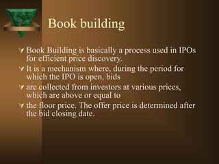 Book building
 Book Building is basically a process used in IPOs
for efficient price discovery.
 It is a mechanism where, during the period for
which the IPO is open, bids
 are collected from investors at various prices,
which are above or equal to
 the floor price. The offer price is determined after
the bid closing date.
 