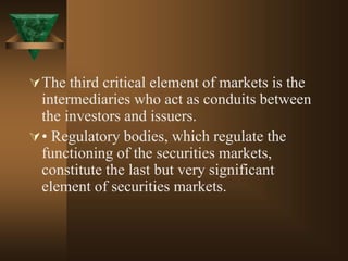 The third critical element of markets is the
intermediaries who act as conduits between
the investors and issuers.
• Regulatory bodies, which regulate the
functioning of the securities markets,
constitute the last but very significant
element of securities markets.
 