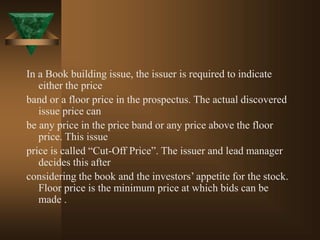 In a Book building issue, the issuer is required to indicate
either the price
band or a floor price in the prospectus. The actual discovered
issue price can
be any price in the price band or any price above the floor
price. This issue
price is called “Cut-Off Price”. The issuer and lead manager
decides this after
considering the book and the investors’ appetite for the stock.
Floor price is the minimum price at which bids can be
made .
 