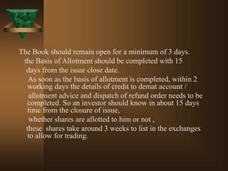 The Book should remain open for a minimum of 3 days.
the Basis of Allotment should be completed with 15
days from the issue close date.
As soon as the basis of allotment is completed, within 2
working days the details of credit to demat account /
allotment advice and dispatch of refund order needs to be
completed. So an investor should know in about 15 days
time from the closure of issue,
whether shares are allotted to him or not ,
these shares take around 3 weeks to list in the exchanges
to allow for trading.
 