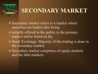 SECONDARY MARKET
 Secondary market refers to a market where
securities are traded after being
 initially offered to the public in the primary
market and/or listed on the
 Stock Exchange. Majority of the trading is done in
the secondary market.
 Secondary market comprises of equity markets
and the debt markets.
 