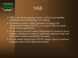 NSE
 NSE is the first exchange in the world to use satellite
communication technology for trading.
 Its trading system, called National Exchange for
Automated Trading (NEAT), is a state of-the-art client
server based application.
 At the server end all trading information is stored in an in
memory database to achieve minimum response time and
maximum system availability for users.
 For all trades entered into NEAT system, there is uniform
response time of less than one second.
 