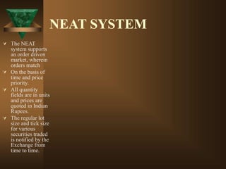 NEAT SYSTEM
 The NEAT
system supports
an order driven
market, wherein
orders match
 On the basis of
time and price
priority.
 All quantity
fields are in units
and prices are
quoted in Indian
Rupees.
 The regular lot
size and tick size
for various
securities traded
is notified by the
Exchange from
time to time.
 