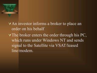 An investor informs a broker to place an
order on his behalf
The broker enters the order through his PC,
which runs under Windows NT and sends
signal to the Satellite via VSAT/leased
line/modem.
 