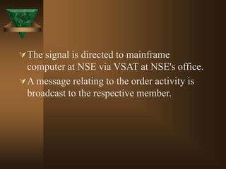 The signal is directed to mainframe
computer at NSE via VSAT at NSE's office.
A message relating to the order activity is
broadcast to the respective member.
 