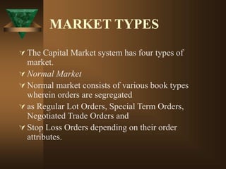 MARKET TYPES
 The Capital Market system has four types of
market.
 Normal Market
 Normal market consists of various book types
wherein orders are segregated
 as Regular Lot Orders, Special Term Orders,
Negotiated Trade Orders and
 Stop Loss Orders depending on their order
attributes.
 
