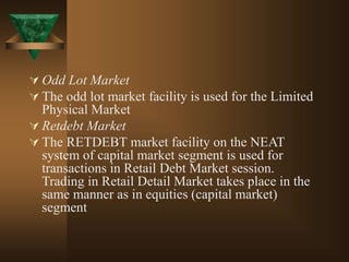  Odd Lot Market
 The odd lot market facility is used for the Limited
Physical Market
 Retdebt Market
 The RETDEBT market facility on the NEAT
system of capital market segment is used for
transactions in Retail Debt Market session.
Trading in Retail Detail Market takes place in the
same manner as in equities (capital market)
segment
 