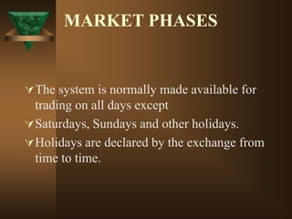 MARKET PHASES
The system is normally made available for
trading on all days except
Saturdays, Sundays and other holidays.
Holidays are declared by the exchange from
time to time.
 