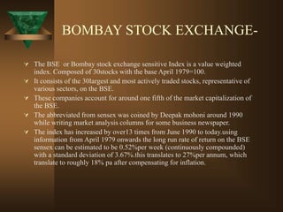 BOMBAY STOCK EXCHANGE-
 The BSE or Bombay stock exchange sensitive Index is a value weighted
index. Composed of 30stocks with the base April 1979=100.
 It consists of the 30largest and most actively traded stocks, representative of
various sectors, on the BSE.
 These companies account for around one fifth of the market capitalization of
the BSE.
 The abbreviated from sensex was coined by Deepak mohoni around 1990
while writing market analysis columns for some business newspaper.
 The index has increased by over13 times from June 1990 to today.using
information from April 1979 onwards the long run rate of return on the BSE
sensex can be estimated to be 0.52%per week (continuously compounded)
with a standard deviation of 3.67%.this translates to 27%per annum, which
translate to roughly 18% pa after compensating for inflation.
 