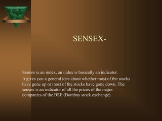 SENSEX-
Sensex is an index, an index is basically an indicator.
It gives you a general idea about whether most of the stocks
have gone up or most of the stocks have gone down. The
sensex is an indicator of all the prices of the major
companies of the BSE (Bombay stock exchange)
 