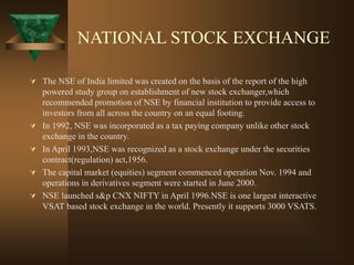 NATIONAL STOCK EXCHANGE
 The NSE of India limited was created on the basis of the report of the high
powered study group on establishment of new stock exchanger,which
recommended promotion of NSE by financial institution to provide access to
investors from all across the country on an equal footing.
 In 1992, NSE was incorporated as a tax paying company unlike other stock
exchange in the country.
 In April 1993,NSE was recognized as a stock exchange under the securities
contract(regulation) act,1956.
 The capital market (equities) segment commenced operation Nov. 1994 and
operations in derivatives segment were started in June 2000.
 NSE launched s&p CNX NIFTY in April 1996.NSE is one largest interactive
VSAT based stock exchange in the world. Presently it supports 3000 VSATS.
 